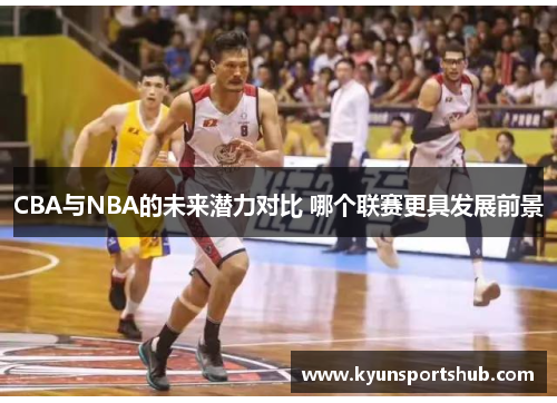 CBA与NBA的未来潜力对比 哪个联赛更具发展前景