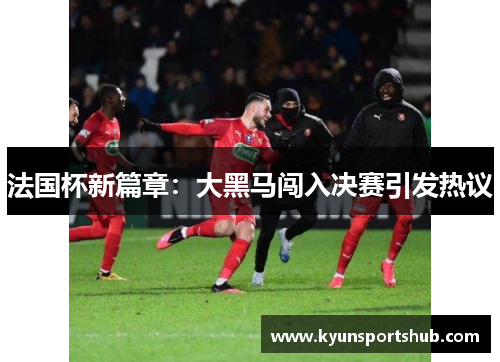 法国杯新篇章：大黑马闯入决赛引发热议
